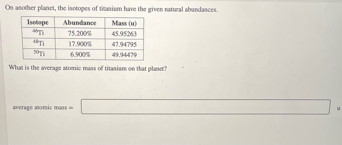 On another planet, the isotopes of titanium have the given natural abundances.
Isotope
Abundance
Mass (u)
46 Ti
75.200%
45.95263
48 Ti
17.900%
47.94795
50 Ti
6.900%
49.94479
What is the average atomic mass of titanium on that planet?
average atomic mass=
u