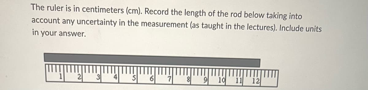 The ruler is in centimeters (cm). Record the length of the rod below taking into
account any uncertainty in the measurement (as taught in the lectures). Include units
in your answer.
4
S
6
7
8
9 10 11 12