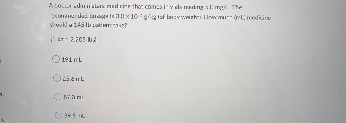 4:
A doctor administers medicine that comes in vials reading 5.0 mg/L. The
recommended dosage is 3.0 x 10-3 g/kg (of body weight). How much (ml) medicine
should a 145 lb patient take?
{1 kg = 2.205 lbs}
191 mL
25.6 mL
87.0 mL
39.5 mL