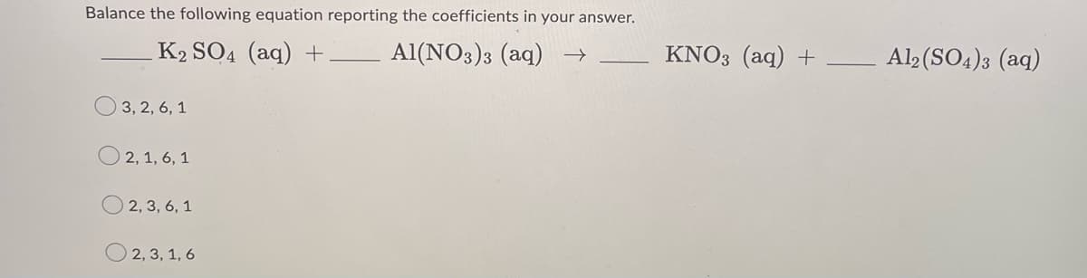 Balance the following equation reporting the coefficients in your answer.
K2 SO4 (aq) +
Al(NO3)3 (aq) →
3, 2, 6, 1
© 2, 1, 6, 1
2, 3, 6, 1
2, 3, 1, 6
KNO3 (aq) +
Al2(SO4)3 (aq)