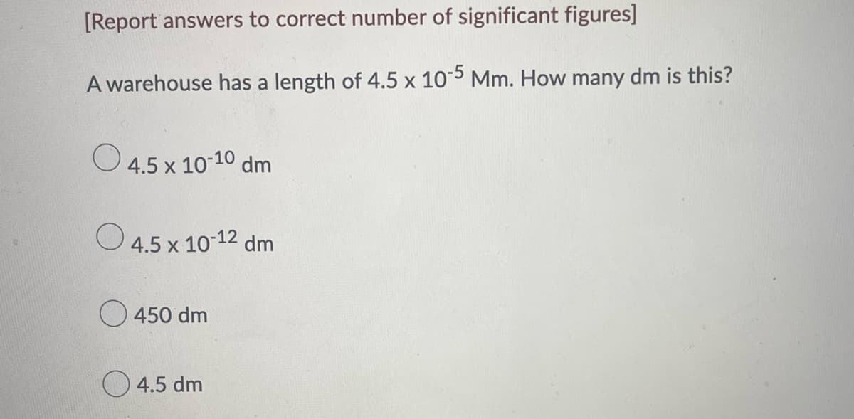[Report answers to correct number of significant figures]
A warehouse has a length of 4.5 x 10-5 Mm. How many dm is this?
4.5 x 10-10 dm
4.5 x 10-12 dm
450 dm
4.5 dm