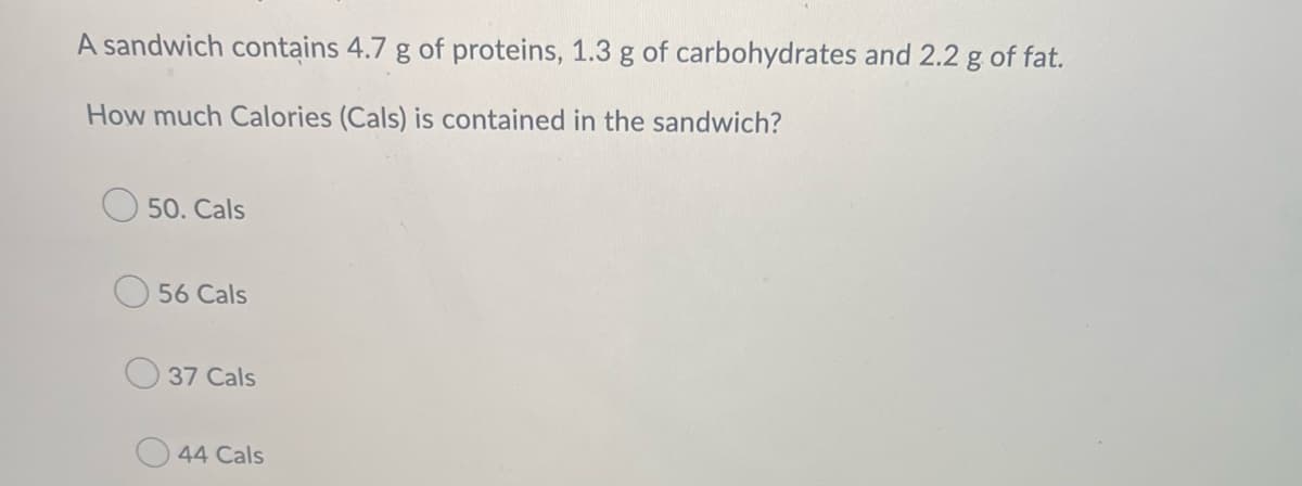 A sandwich contains 4.7 g of proteins, 1.3 g of carbohydrates and 2.2 g of fat.
How much Calories (Cals) is contained in the sandwich?
50. Cals
56 Cals
37 Cals
44 Cals
