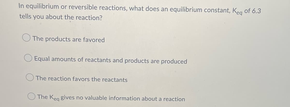 In equilibrium or reversible reactions, what does an equilibrium constant, Keg of 6.3
tells you about the reaction?
The products are favored
O Equal amounts of reactants and products are produced
The reaction favors the reactants
The Keq gives no valuable information about a reaction