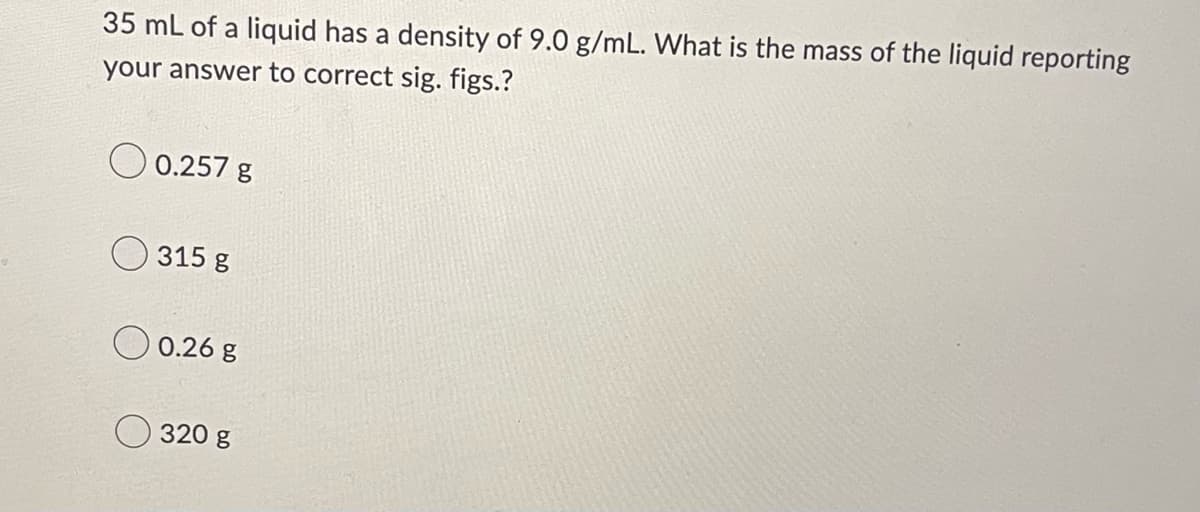 35 mL of a liquid has a density of 9.0 g/mL. What is the mass of the liquid reporting
your answer to correct sig. figs.?
0.257 g
315 g
0.26 g
320 g