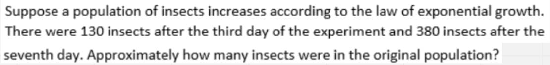 Suppose a population of insects increases according to the law of exponential growth.
There were 130 insects after the third day of the experiment and 380 insects after the
seventh day. Approximately how many insects were in the original population?
