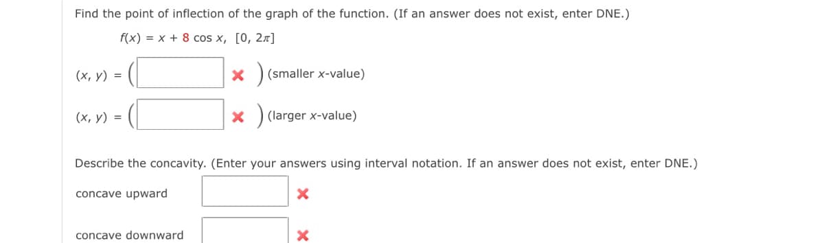 Find the point of inflection of the graph of the function. (If an answer does not exist, enter DNE.)
f(x) = x + 8 cos x, [0, 2π]
(x, y) =
(x, y) =
X
concave downward
X
(smaller x-value)
(larger x-value)
Describe the concavity. (Enter your answers using interval notation. If an answer does not exist, enter DNE.)
concave upward
X