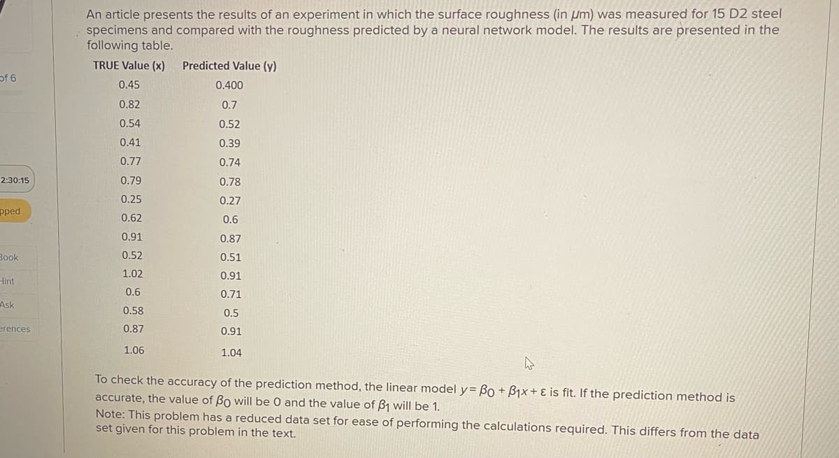 An article presents the results of an experiment in which the surface roughness (in μm) was measured for 15 D2 steel
specimens and compared with the roughness predicted by a neural network model. The results are presented in the
following table.
TRUE Value (x)
Predicted Value (y)
of 6
0.45
0.400
0.82
0.7
0.54
0.52
0.41
0.39
0.77
0.74
2:30:15
0.79
0.78
0.25
0.27
pped
0.62
0.6
0.91
0.87
0.52
Book
0.51
1.02
0.91
Hint
0.6
0.71
Ask
0.58
0.5
erences
0.87
0.91
1.06
1.04
۵
To check the accuracy of the prediction method, the linear model y=Bo+B1x+ & is fit. If the prediction method is
accurate, the value of Bo will be 0 and the value of ẞ1 will be 1.
Note: This problem has a reduced data set for ease of performing the calculations required. This differs from the data
set given for this problem in the text.