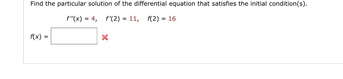 Find the particular solution of the differential equation that satisfies the initial condition(s).
f"(x) = 4,
f'(2) =
= 11, f(2)= 16
f(x) =
X