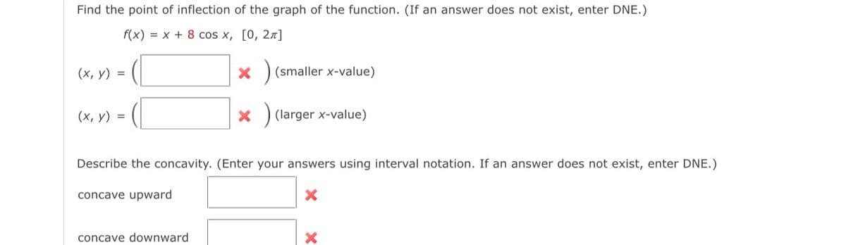 Find the point of inflection of the graph of the function. (If an answer does not exist, enter DNE.)
f(x) = x + 8 cos x, [0, 2π]
(x, y) =
(x, y) =
*) (smaller x-value)
concave downward
X
(larger x-value)
Describe the concavity. (Enter your answers using interval notation. If an answer does not exist, enter DNE.)
concave upward
X
X