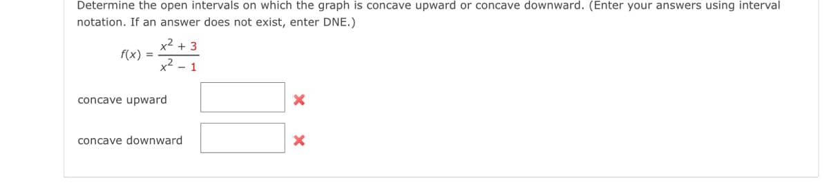 Determine the open intervals on which the graph is concave upward or concave downward. (Enter your answers using interval
notation. If an answer does not exist, enter DNE.)
f(x) =
x² + 3
x²
1
concave upward
concave downward
X
X