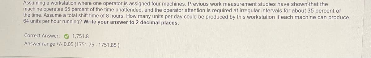 Assuming a workstation where one operator is assigned four machines. Previous work measurement studies have shown that the
machine operates 65 percent of the time unattended, and the operator attention is required at irregular intervals for about 35 percent of
the time. Assume a total shift time of 8 hours. How many units per day could be produced by this workstation if each machine can produce
64 units per hour running? Write your answer to 2 decimal places.
Correct Answer:
1,751.8
Answer range +/- 0.05 (1751.75 -1751.85)