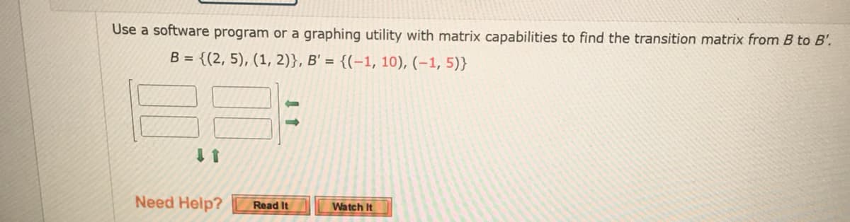 Use a software program or a graphing utility with matrix capabilities to find the transition matrix from B to B'.
B = {(2, 5), (1, 2)}, B' = {(-1, 10), (-1,5)}
↓ 1
Need Help?
Read It
Watch It