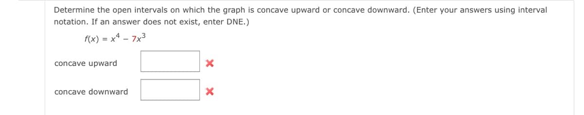 Determine the open intervals on which the graph is concave upward or concave downward. (Enter your answers using interval
notation. If an answer does not exist, enter DNE.)
f(x) = x² - 7x³
concave upward
concave downward
X
X