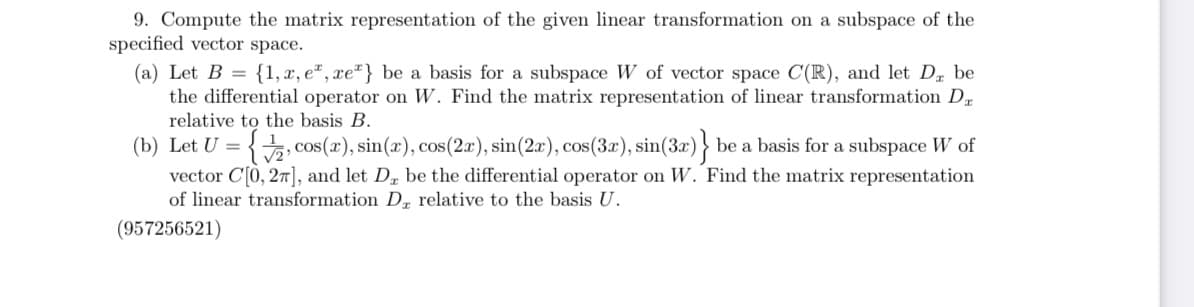 9. Compute the matrix representation of the given linear transformation on a subspace of the
specified vector space.
(a) Let B = {1, x, e, xe} be a basis for a subspace W of vector space C(R), and let Da be
the differential operator on W. Find the matrix representation of linear transformation Da
relative to the basis B.
(b) Let U = {2, cos(r), sin(x), cos(2x), sin(2x), cos(3x), sin(3x)} be a basis for a subspace W of
vector C[0, 27], and let D, be the differential operator on W. Find the matrix representation
of linear transformation D, relative to the basis U.
(957256521)