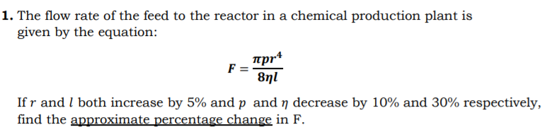 1. The flow rate of the feed to the reactor in a chemical production plant is
given by the equation:
mpr+
F =
8nl
If r and I both increase by 5% and p and ŋ decrease by 10% and 30% respectively,
find the approximate percentage change in F.
