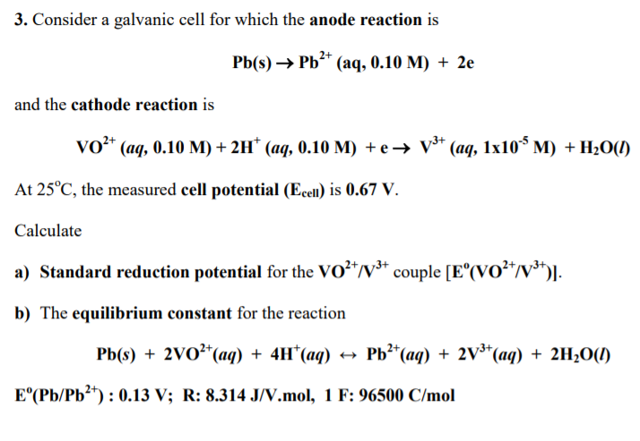 3. Consider a galvanic cell for which the anode reaction is
Pb(s) → Pb* (aq, 0.10 M) + 2e
and the cathode reaction is
vo* (ag, 0.10 M) + 2H* (aq, 0.10 M) + e → v* (aq, 1x10* M) + H2O(!)
At 25°C, the measured cell potential (Ecell) is 0.67 V.
Calculate
a) Standard reduction potential for the VO²*/v³* .
couple [E°(VO²*/v³*)].
b) The equilibrium constant for the reaction
Pb(s) + 2VO²*(aq) + 4H*(aq)
Рb" (ад) + 2V*(ад) + 2H,0()
*(aq) + 2H2O(1)
E°(Pb/Pb?) : 0.13 V; R: 8.314 J/V.mol, 1 F: 96500 C/mol
