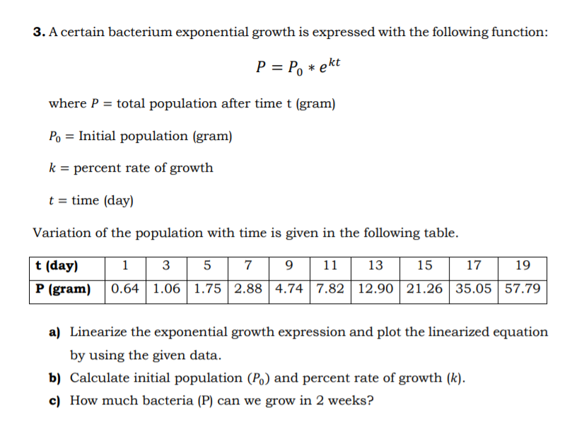 3. A certain bacterium exponential growth is expressed with the following function:
P = Po * ekt
where P = total population after time t (gram)
Po = Initial population (gram)
k = percent rate of growth
t = time (day)
Variation of the population with time is given in the following table.
t (day)
1
3 5
7
9
11
13
15
17
19
P (gram)
0.64 1.06 1.75 2.88 | 4.74 | 7.82 | 12.90 | 21.26 | 35.05 | 57.79
a) Linearize the exponential growth expression and plot the linearized equation
by using the given data.
b) Calculate initial population (Po) and percent rate of growth (k).
c) How much bacteria (P) can we grow in 2 weeks?
