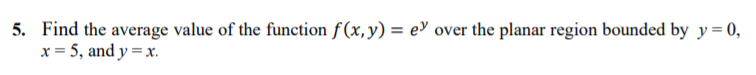 5. Find the average value of the function f(x,y) = e> over the planar region bounded by y= 0,
x = 5, and y =x.
