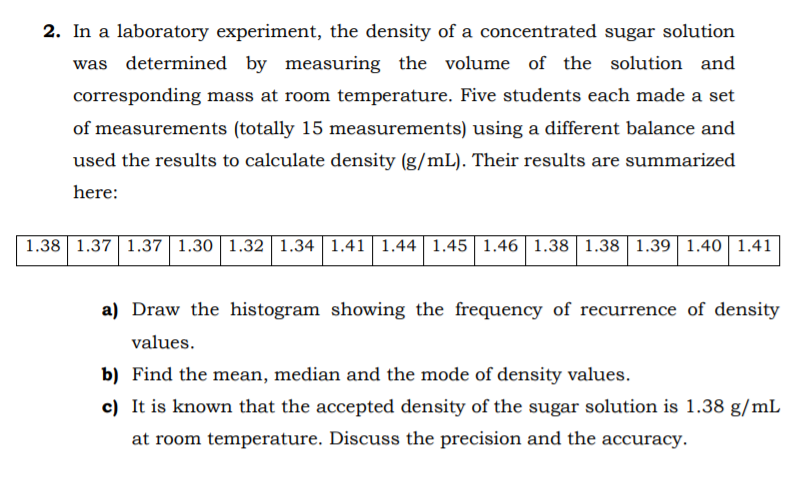 2. In a laboratory experiment, the density of a concentrated sugar solution
was determined by measuring the volume of the solution and
corresponding mass at room temperature. Five students each made a set
of measurements (totally 15 measurements) using a different balance and
used the results to calculate density (g/mL). Their results are summarized
here:
1.38 1.37 1.37 1.30 | 1.32 1.34 | 1.41| 1.44| 1.45| 1.46| 1.38 | 1.38 | 1.39 1.40 1.41
a) Draw the histogram showing the frequency of recurrence of density
values.
b) Find the mean, median and the mode of density values.
c) It is known that the accepted density of the sugar solution is 1.38 g/mL
at room temperature. Discuss the precision and the accuracy.
