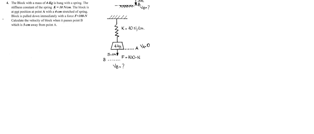 3m.
2B.
VB-?
4. The Block with a mass of 4-Kg is hung with a spring. The
stiffness constant of the spring K = 10 N/cm. The block is
at rest position at point A with a 4-cm stretched of spring.
Block is pulled down immediately with a force F=100-N
Calculate the velocity of block when it passes point B
which is 5-cm away from point A.
K- 10 N/cm.
4 kg.
VA. O
A
5-cm.
F = {00-N
VB = ?
