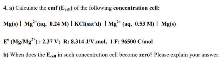 4. a) Calculate the emf (Ecell) of the following concentration cell:
Mg(s) | Mg*(aq, 0.24 M) | KCI(sať’d) | Mg²* (aq, 0.53 M) | Mg(s)
E° (Mg/Mg**) : 2.37 V; R: 8.314 J/V.mol, 1 F: 96500 C/mol
b) When does the Ecell in such concentration cell become zero? Please explain your answer.
