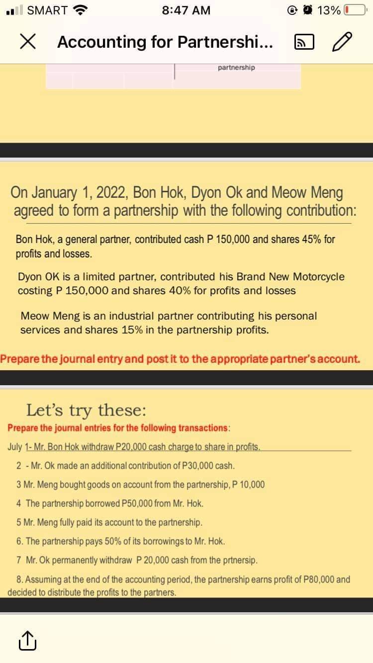 al SMART
8:47 AM
O 13% I
X Accounting for Partnershi...
partnership
On January 1, 2022, Bon Hok, Dyon Ok and Meow Meng
agreed to form a partnership with the following contribution:
Bon Hok, a general partner, contributed cash P 150,000 and shares 45% for
profits and losses.
Dyon OK is a limited partner, contributed his Brand New Motorcycle
costing P 150,000 and shares 40% for profits and losses
Meow Meng is an industrial partner contributing his personal
services and shares 15% in the partnership profits.
Prepare the journal entry and post it to the appropriate partner's account.
Let's try these:
Prepare the journal entries for the following transactions:
July 1- Mr. Bon Hok withdraw P20.000 cash charge to share in profits.
2 - Mr. Ok made an additional contribution of P30,000 cash.
3 Mr. Meng bought goods on account from the partnership, P 10,000
4 The partnership borrowed P50,000 from Mr. Hok.
5 Mr. Meng fully paid its account to the partnership.
6. The partnership pays 50% of its borrowings to Mr. Hok.
7 Mr. Ok permanently withdraw P 20,000 cash from the prtnersip.
8. Assuming at the end of the accounting period, the partnership earns profit of P80,000 and
decided to distribute the profits to the partners.
