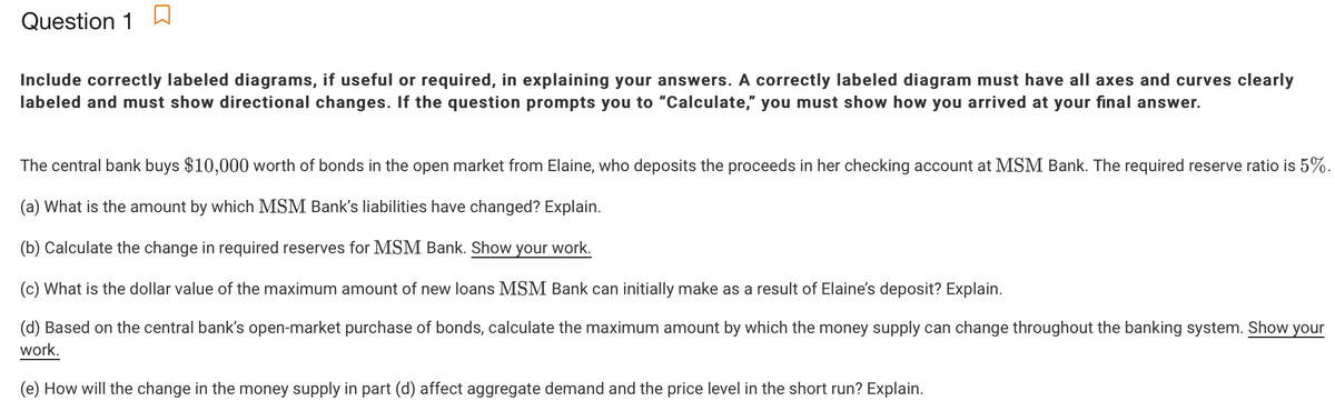 Question 1
Include correctly labeled diagrams, if useful or required, in explaining your answers. A correctly labeled diagram must have all axes and curves clearly
labeled and must show directional changes. If the question prompts you to "Calculate," you must show how you arrived at your final answer.
The central bank buys $10,000 worth of bonds in the open market from Elaine, who deposits the proceeds in her checking account at MSM Bank. The required reserve ratio is 5%.
(a) What is the amount by which MSM Bank's liabilities have changed? Explain.
(b) Calculate the change in required reserves for MSM Bank. Show your work.
(c) What is the dollar value of the maximum amount of new loans MSM Bank can initially make as a result of Elaine's deposit? Explain.
(d) Based on the central bank's open-market purchase of bonds, calculate the maximum amount by which the money supply can change throughout the banking system. Show your
work.
(e) How will the change in the money supply in part (d) affect aggregate demand and the price level in the short run? Explain.
