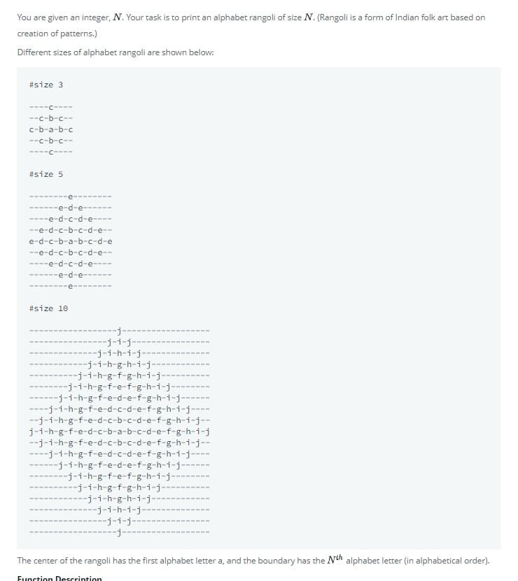 You are given an integer, N. Your task is to print an alphabet rangoli of size N. (Rangoli is a form of Indian folk art based on
creation of patterns.)
Different sizes of alphabet rangoli are shown below:
#size 3
----C----
--c-b-c--
c-b-a-b-c
--c-b-c--
----C----
#size 5
------e-d-e--
----e-d-c-d-e----
--e-d-c-b-c-d-e--
e-d-c-b-a-b-c-d-e
--e-d-c-b-c-d-e--
----e-d-c-d-e----
e-d-e----
----
#size 10
--j-
-j-i-j-
--j-i-h-i-j--
---j-i-h-g-h-i-j-
--j-i-h-g-f-g-h-i-j-
-j-i-h-g-f-e-f-g-h-i-j--
------j-i-h-g-f-e-d-e-f-g-h-i-j--
----j-i-h-g-f-e-d-c-d-e-f-g-h-i-j---
--j-i-h-g-f-e-d-c-b-c-d-e-f-g-h-i-j--
j-i-h-g-f-e-d-c-b-a-b-c-d-e-f-g-h-i-j
--j-i-h-g-f-e-d-c-b-c-d-e-f-g-h-i-j--
----j-i-h-g-f-e-d-c-d-e-f-g-h-i-j--
-j-i-h-g-f-e-d-e-f-g-h-i-j-
-j-i-h-g-f-e-f-g-h-i-j-
---j-i-h-g-f-g-h-i-j-
--j-i-h-g-h-i-j-
-j-i-h-i-j-
j-i-j-
The center of the rangoli has the first alphabet letter a, and the boundary has the Nth alphabet letter (in alphabetical order).
Eunction Descrintion
