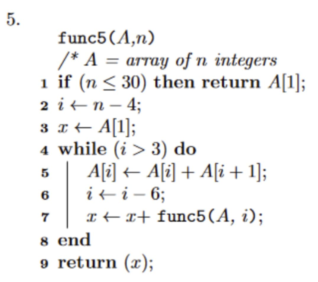 5.
func5 (A,n)
/* A = array of n integers
1 if (n ≤ 30) then return A[1];
2
in-4;
3 x ← A[1];
4 while (i > 3) do
5
6
7
8 end
9 return (x);
A[i] ← A[i] + A[i + 1];
i←i - 6;
xx+ func5(A, i);