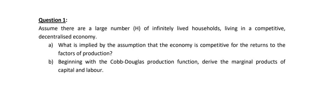Question 1:
Assume there are a large number (H) of infinitely lived households, living in a competitive,
decentralised economy.
a) What is implied by the assumption that the economy is competitive for the returns to the
factors of production?
b) Beginning with the Cobb-Douglas production function, derive the marginal products of
capital and labour.
