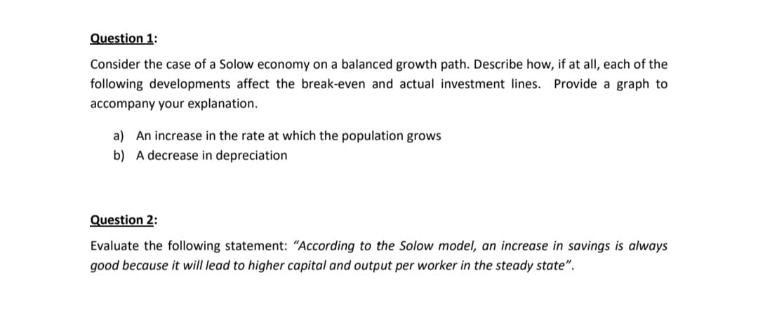 Question 1:
Consider the case of a Solow economy on a balanced growth path. Describe how, if at all, each of the
following developments affect the break-even and actual investment lines. Provide a graph to
accompany your explanation.
a) An increase in the rate at which the population grows
b) A decrease in depreciation
Question 2:
Evaluate the following statement: "According to the Solow model, an increase in savings is always
good because it will lead to higher capital and output per worker in the steady state".
