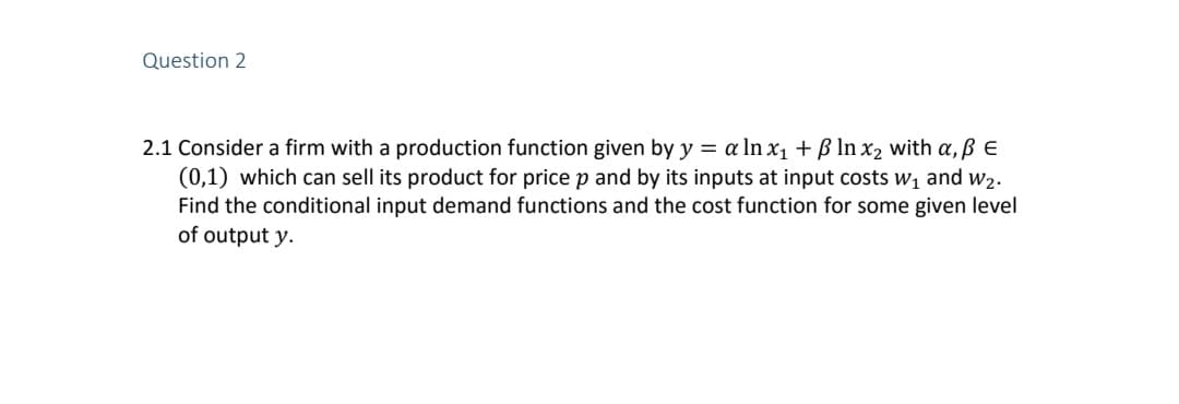 Question 2
2.1 Consider a firm with a production function given by y = a In x1 + B In x2 with a,ß E
(0,1) which can sell its product for price p and by its inputs at input costs w1 and w2.
Find the conditional input demand functions and the cost function for some given level
of output y.
