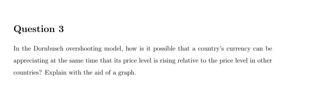 Question 3
In the Dornbusch overshooting model, how is it possible that a country's currency can be
appreciating at the same time that its price level is rising relative to the price level in other
countries? Explain with the aid of a graph.
