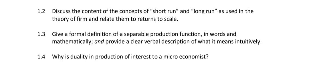 Discuss the content of the concepts of "short run" and "long run" as used in the
theory of firm and relate them to returns to scale.
1.2
Give a formal definition of a separable production function, in words and
mathematically; and provide a clear verbal description of what it means intuitively.
1.3
1.4 Why is duality in production of interest to a micro economist?
