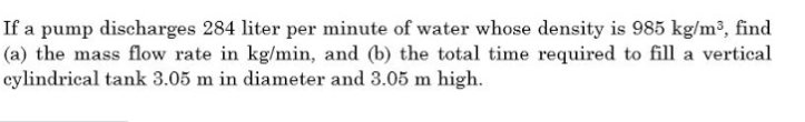 If a pump discharges 284 liter per minute of water whose density is 985 kg/m³, find
(a) the mass flow rate in kg/min, and (b) the total time required to fill a vertical
cylindrical tank 3.05 m in diameter and 3.05 m high.
