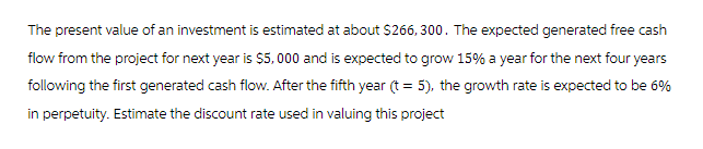 The present value of an investment is estimated at about $266,300. The expected generated free cash
flow from the project for next year is $5,000 and is expected to grow 15% a year for the next four years
following the first generated cash flow. After the fifth year (t = 5), the growth rate is expected to be 6%
in perpetuity. Estimate the discount rate used in valuing this project