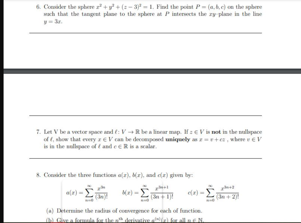 6. Consider the sphere a? + y? + (z - 3)2 = 1. Find the point P (a, b, c) on the sphere
such that the tangent plane to the sphere at P intersects the ry-plane in the line
y = 3x.
7. Let V be a vector space and l: V →R be a linear map. If z E V is not in the nullspace
of €, show that every r EV can be decomposed uniquely as r = v+cz , where v E V
is in the nullspace of l and c ER is a scalar.
8. Consider the three functions a(r), b(x), and c(r) given by:
3n
3n+1
a(x) = E
(3n)!
b(1x) = E;
3n+2
-Σ
c(x)
(Зп + 1)!
(Зп + 2)!
n=0
n=0
n=0
(a) Determine the radius of convergence for each of function.
(b) Give a formula for the nth derivative a(n) (r) for all n E N.
