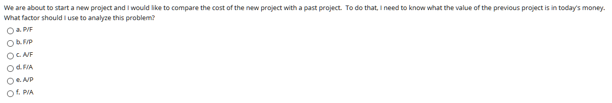 We are about to start a new project and I would like to compare the cost of the new project with a past project. To do that, I need to know what the value of the previous project is in today's money.
What factor should I use to analyze this problem?
O a. P/F
O b. F/P
OC A/F
O d. F/A
O . A/P
Of. P/A
