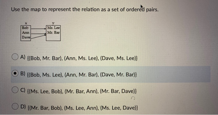 Use the map to represent the relation as a set of ordered pairs.
Ms. Lee
Mr. Bar
Bob
Ann
Dave
A) {(Bob, Mr. Bar), (Ann, Ms. Lee), (Dave, Ms. Lee)}
B) {(Bob, Ms. Lee), (Ann, Mr. Bar), (Dave, Mr. Bar)}
C) {(Ms. Lee, Bob), (Mr. Bar, Ann), (Mr. Bar, Dave)}
D) {(Mr. Bar, Bob), (Ms. Lee, Ann), (Ms. Lee, Dave)}
