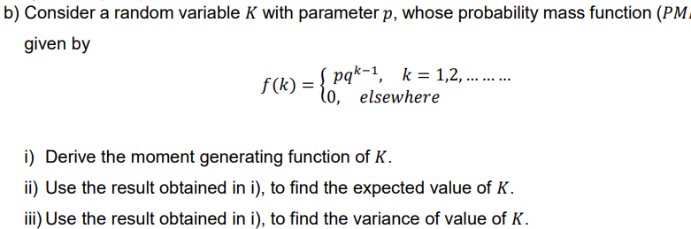 b) Consider a random variable K with parameter p, whose probability mass function (PM
given by
f(k):
=
pqk-1, k=1,2,... ... ...
lo, elsewhere
i) Derive the moment generating function of K.
ii) Use the result obtained in i), to find the expected value of K.
iii) Use the result obtained in i), to find the variance of value of K.