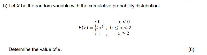 b) Let X be the random variable with the cumulative probability distribution:
0
x < 0
F(x): = kx², 0≤x < 2
1,
frox²
x ≥ 2
Determine the value of k.
(6)