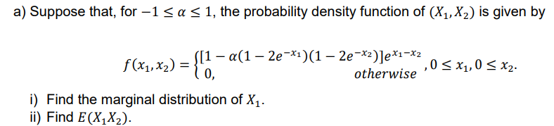 a) Suppose that, for −1 ≤ a ≤ 1, the probability density function of (X₁, X₂) is given by
f(x₁, x₂) = {11-
[1 − α(1 – 2e¯×¹)(1 – 2e¯×²)]ex1-x2
otherwise
,0 ≤ x₁,0 ≤ x₂.
i) Find the marginal distribution of X₁.
ii) Find E(X₁X₂).