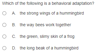 Which of the following is a behavioral adaptation?
O A. the strong wings of a hummingbird
O B. the way bees work together
O C. the green, slimy skin of a frog
O D. the long beak of a hummingbird
