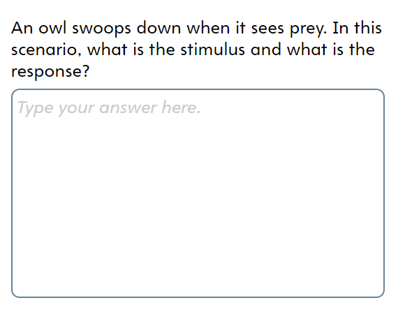 An owl swoops down when it sees prey. In this
scenario, what is the stimulus and what is the
response?
| Type your answer here.
