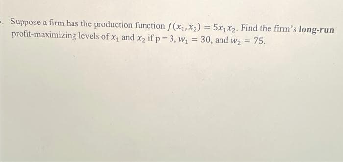 Suppose a firm has the production function f(x1,x2) = 5x,x2. Find the firm's long-run
profit-maximizing levels of x, and x2 if p 3, w, = 30, and w2 = 75.

