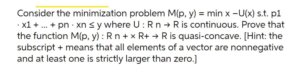 Consider the minimization problem M(p, y) = min x -U(x) s.t. p1
· x1 + ... + pn · xn < y where U: Rn → R is continuous. Prove that
the function M(p, y) : Rn + x R+ → R is quasi-concave. [Hint: the
subscript + means that all elements of a vector are nonnegative
and at least one is strictly larger than zero.]
