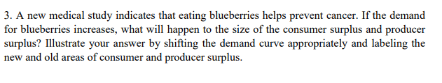3. A new medical study indicates that eating blueberries helps prevent cancer. If the demand
for blueberries increases, what will happen to the size of the consumer surplus and producer
surplus? Illustrate your answer by shifting the demand curve appropriately and labeling the
new and old areas of consumer and producer surplus.
