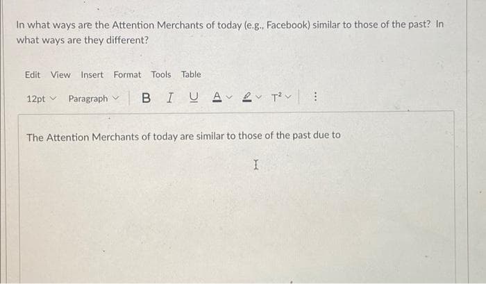 In what ways are the Attention Merchants of today (e.g., Facebook) similar to those of the past? In
what ways are they different?
Edit
View
Insert Format Tools Table
12pt v Paragraph v
BIUA 2v T?v :
The Attention Merchants of today are similar to those of the past due to
