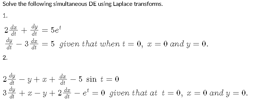 Solve the following simultaneous DE using Laplace transforms.
1.
dy
dx
2 +
dt
Бет
=
dt
dy
3 d = 5 given that when t = 0, x =
= 0, x = 0 and y = 0.
dt
dt
y + x + dx
5 sin t = 0
dt
y + 2 da
dt
2.
dy
2
-
dt
dy
3 +x
dt
-
- et = 0
O given that at t=0, x = 0 and y = 0.