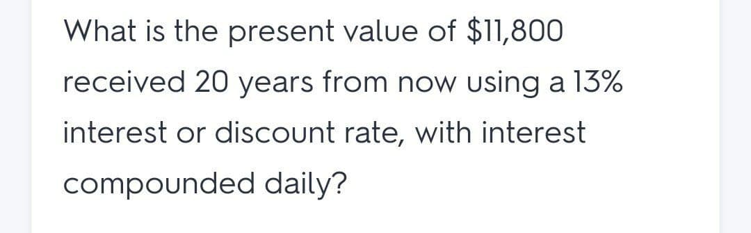 What is the present value of $11,800
received 20 years from now using a 13%
interest or discount rate, with interest
compounded daily?
